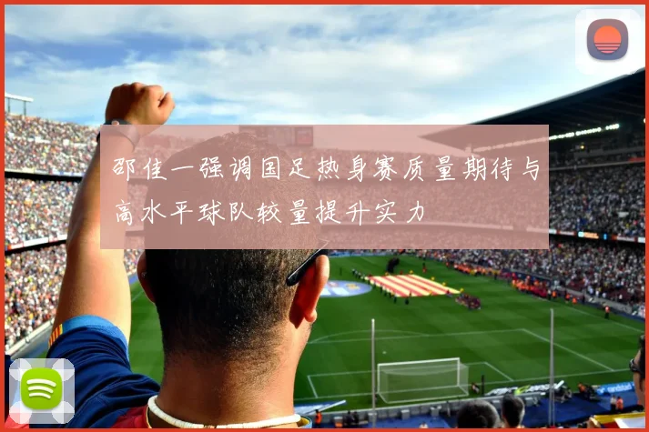 邵佳一强调国足热身赛质量期待与高水平球队较量提升实力