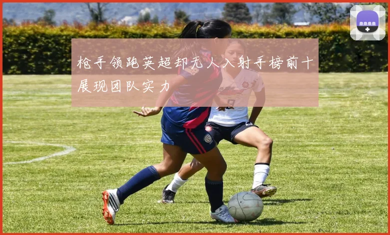枪手领跑英超却无人入射手榜前十展现团队实力