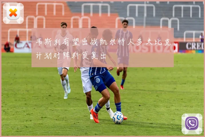 韦斯利有望出战凯尔特人多夫比克计划对阵科莫复出