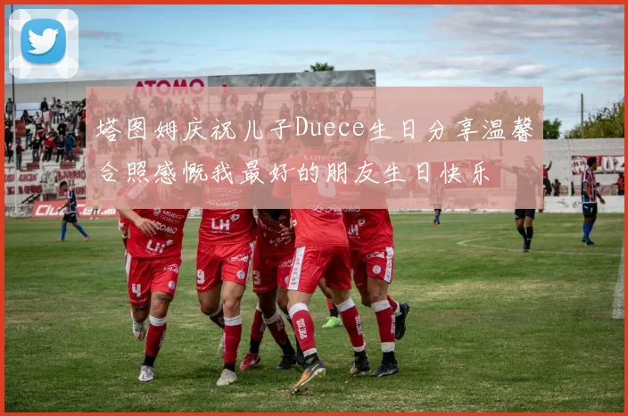塔图姆庆祝儿子Duece生日分享温馨合照感慨我最好的朋友生日快乐