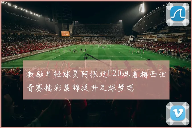 激励年轻球员阿根廷U20观看梅西世青赛精彩集锦提升足球梦想