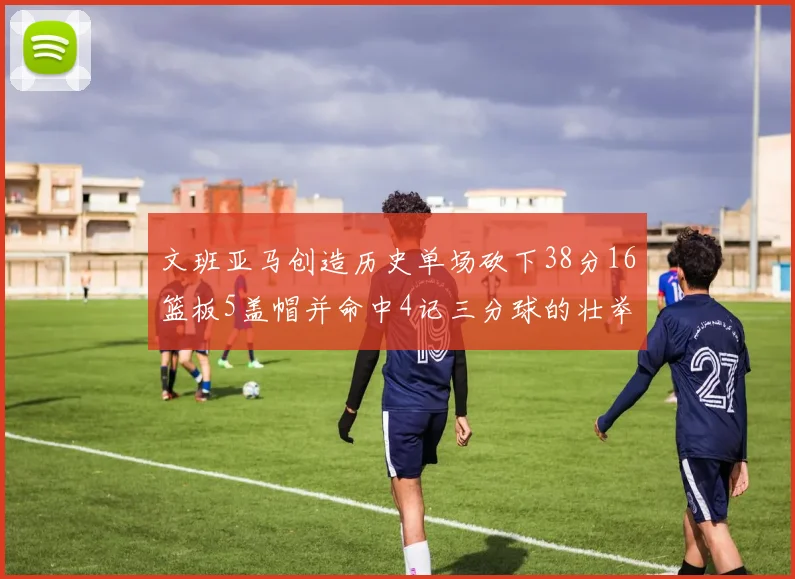 文班亚马创造历史单场砍下38分16篮板5盖帽并命中4记三分球的壮举