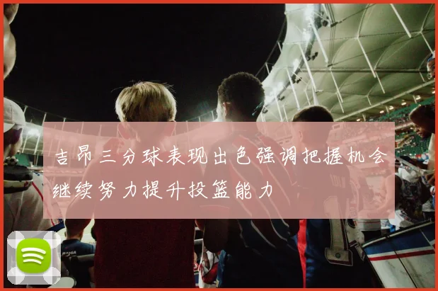 吉昂三分球表现出色强调把握机会继续努力提升投篮能力