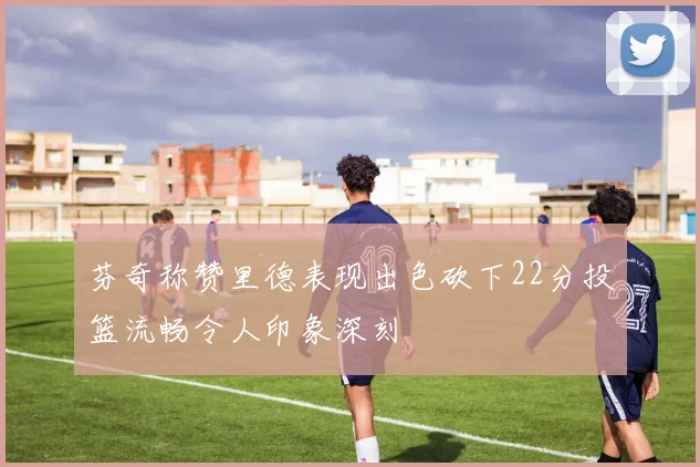 芬奇称赞里德表现出色砍下22分投篮流畅令人印象深刻