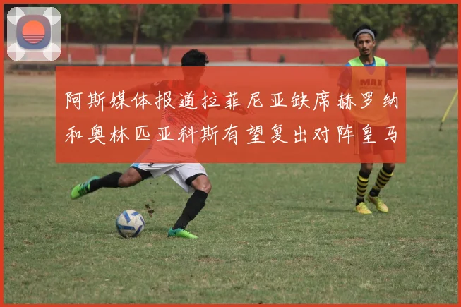 阿斯媒体报道拉菲尼亚缺席赫罗纳和奥林匹亚科斯有望复出对阵皇马