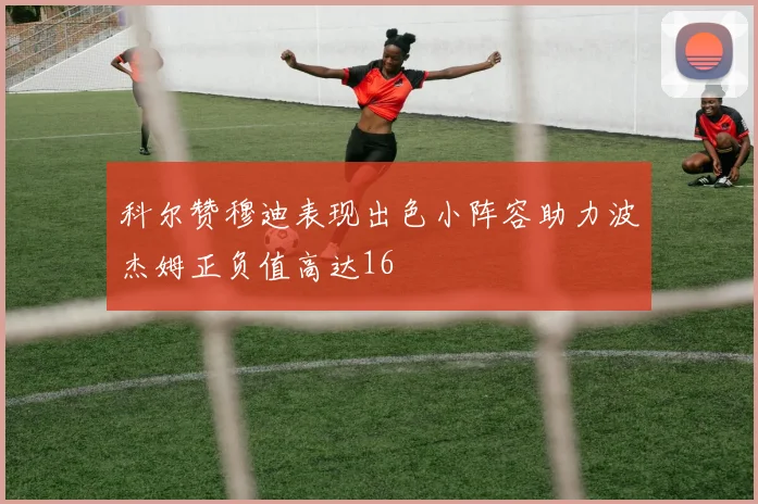 科尔赞穆迪表现出色小阵容助力波杰姆正负值高达16