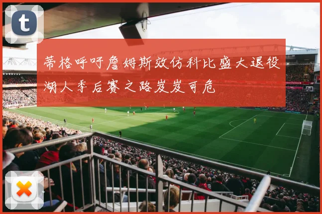 蒂格呼吁詹姆斯效仿科比盛大退役湖人季后赛之路岌岌可危