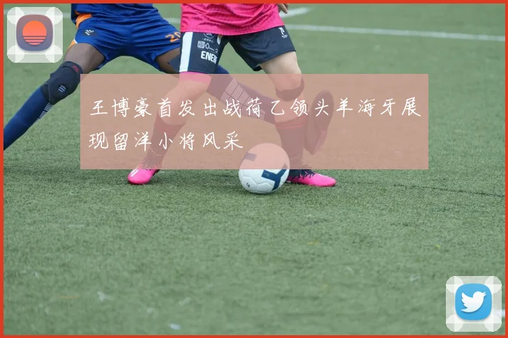 王博豪首发出战荷乙领头羊海牙展现留洋小将风采