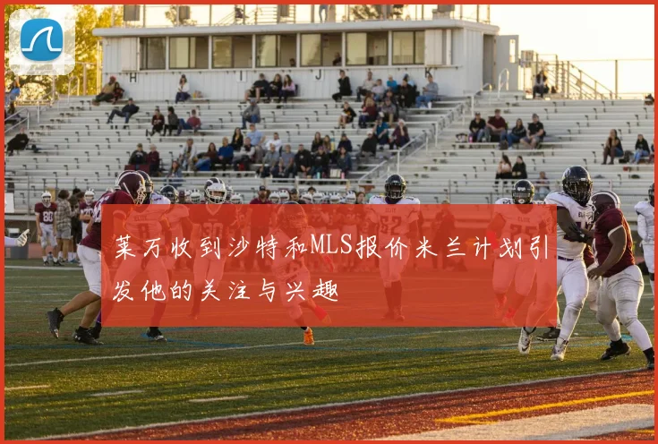 莱万收到沙特和MLS报价米兰计划引发他的关注与兴趣