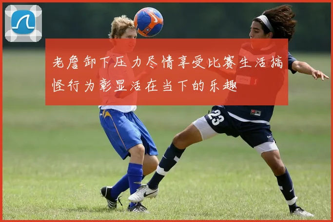 老詹卸下压力尽情享受比赛生活搞怪行为彰显活在当下的乐趣