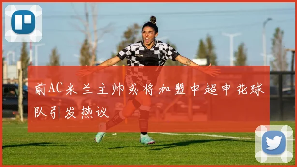 前AC米兰主帅或将加盟中超申花球队引发热议