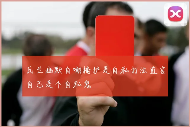瓦兰幽默自嘲掩护是自私打法直言自己是个自私鬼