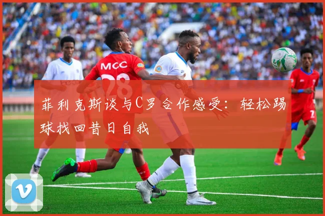 菲利克斯谈与C罗合作感受：轻松踢球找回昔日自我