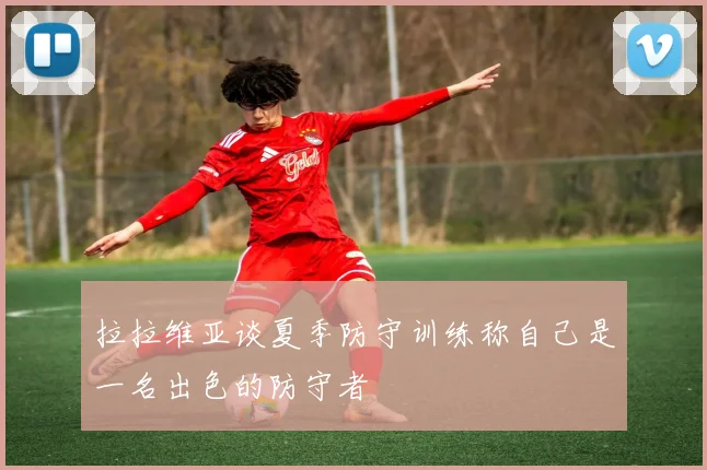 拉拉维亚谈夏季防守训练称自己是一名出色的防守者