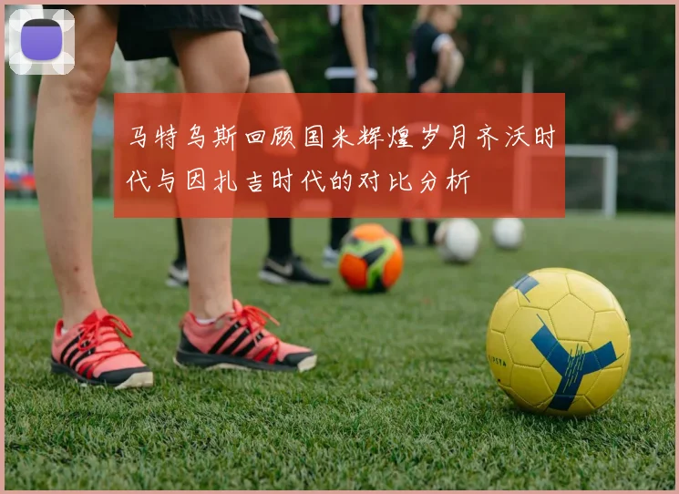 马特乌斯回顾国米辉煌岁月齐沃时代与因扎吉时代的对比分析