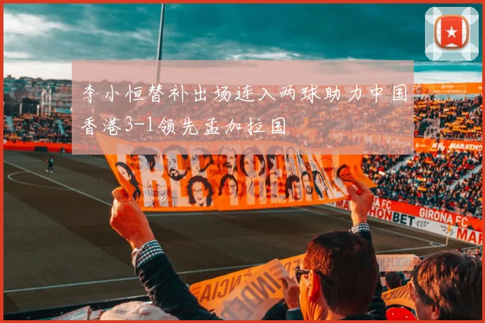 李小恒替补出场连入两球助力中国香港3-1领先孟加拉国